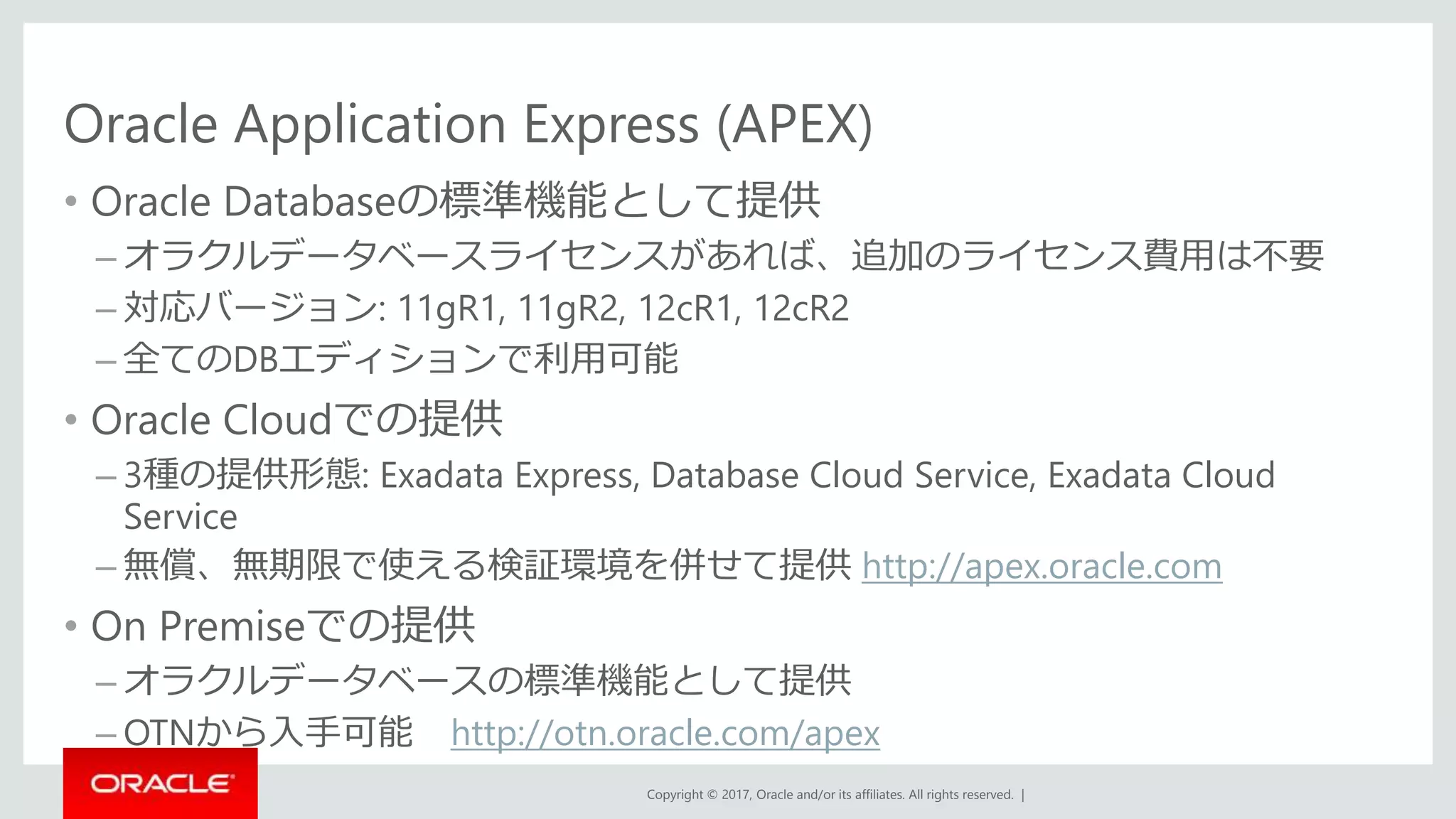 Copyright © 2017, Oracle and/or its affiliates. All rights reserved. |
Oracle Application Express (APEX)
• Oracle Databaseの標準機能として提供
– オラクルデータベースライセンスがあれば、追加のライセンス費用は不要
– 対応バージョン: 11gR1, 11gR2, 12cR1, 12cR2
– 全てのDBエディションで利用可能
• Oracle Cloudでの提供
– 3種の提供形態: Exadata Express, Database Cloud Service, Exadata Cloud
Service
– 無償、無期限で使える検証環境を併せて提供 http://apex.oracle.com
• On Premiseでの提供
– オラクルデータベースの標準機能として提供
– OTNから入手可能 http://otn.oracle.com/apex
 