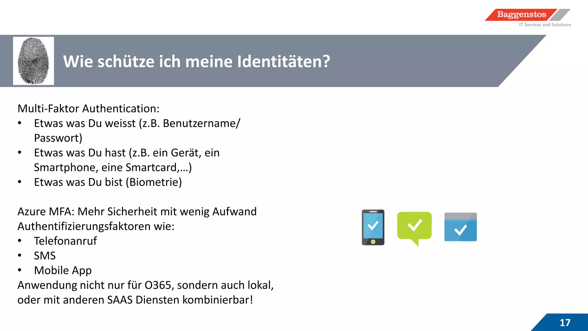 Wie schütze ich meine Identitäten?
17
Multi-Faktor Authentication:
• Etwas was Du weisst (z.B. Benutzername/
Passwort)
• Etwas was Du hast (z.B. ein Gerät, ein
Smartphone, eine Smartcard,…)
• Etwas was Du bist (Biometrie)
Azure MFA: Mehr Sicherheit mit wenig Aufwand
Authentifizierungsfaktoren wie:
• Telefonanruf
• SMS
• Mobile App
Anwendung nicht nur für O365, sondern auch lokal,
oder mit anderen SAAS Diensten kombinierbar!
 