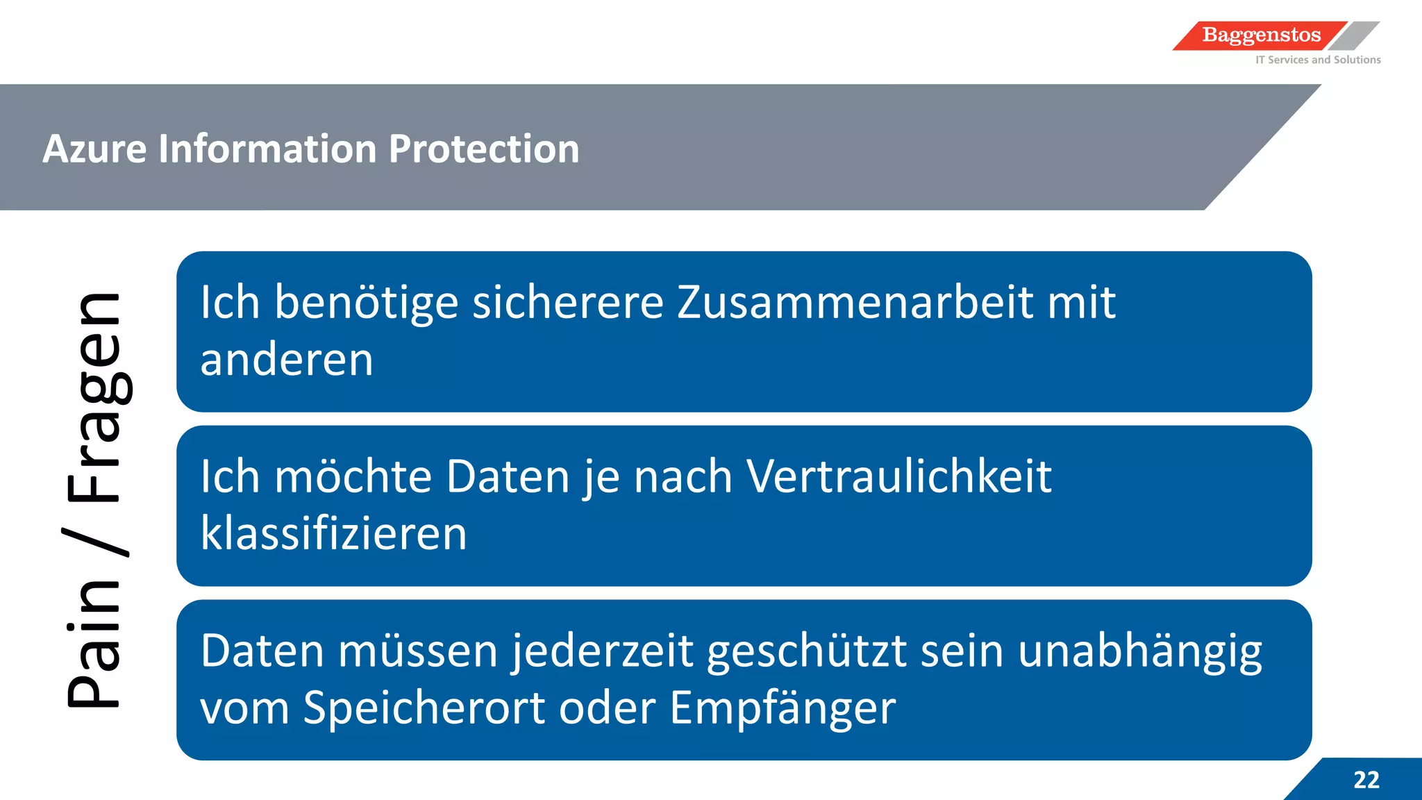 Azure Information Protection
22
Ich benötige sicherere Zusammenarbeit mit
anderen
Ich möchte Daten je nach Vertraulichkeit
klassifizieren
Daten müssen jederzeit geschützt sein unabhängig
vom Speicherort oder Empfänger
Pain/Fragen
 
