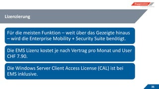 Lizenzierung
36
Für die meisten Funktion – weit über das Gezeigte hinaus
– wird die Enterprise Mobility + Security Suite benötigt.
Die EMS Lizenz kostet je nach Vertrag pro Monat und User
CHF 7.90.
Die Windows Server Client Access License (CAL) ist bei
EMS inklusive.
 