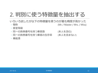 2. 判別に使う特徴量を抽出する
いろいろ試したが以下の特徴量を使うのが最も精度が高かった
◦ 敬称 (Mr. / Master / Mrs. / Miss)
◦ 客室等級
◦ 同一の旅券番号を持つ乗客数 (本人を含む)
◦ 同一の旅券番号を持つ乗客の生存率 (本人を含まない)
◦ 乗船港
2017-06-02 社内勉強会 12
 