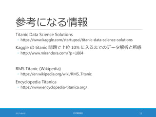 参考になる情報
Titanic Data Science Solutions
◦ https://www.kaggle.com/startupsci/titanic-data-science-solutions
Kaggle の titanic 問題で上位 10% に入るまでのデータ解析と所感
◦ http://www.mirandora.com/?p=1804
RMS Titanic (Wikipedia)
◦ https://en.wikipedia.org/wiki/RMS_Titanic
Encyclopedia Titanica
◦ https://www.encyclopedia-titanica.org/
2017-06-02 社内勉強会 15
 