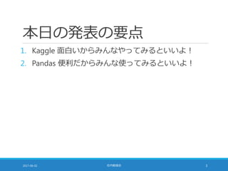 本日の発表の要点
1. Kaggle 面白いからみんなやってみるといいよ！
2. Pandas 便利だからみんな使ってみるといいよ！
2017-06-02 社内勉強会 3
 