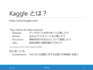 Kaggle とは？
https://www.kaggle.com/
"Your Home for Data Science"
◦ Datasets: データセットを持ち寄って公開したり
◦ Kernels: Python や R のコードを公開したり
◦ Discussion: 機械学習の手法などについて議論したり
◦ Jobs: 採用活動や求職活動ができたり
というコミュニティサイトのようですが・・・
何と言っても
◦ Competitions: 与えられた課題に対する成績 (予測精度) を競う
2017-06-02 社内勉強会 4
 
