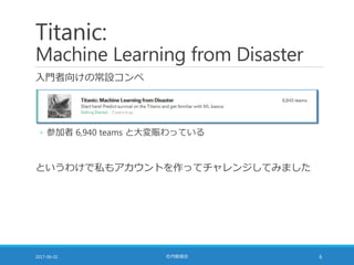 Titanic:
Machine Learning from Disaster
入門者向けの常設コンペ
2017-06-02 社内勉強会 6
◦ 参加者 6,940 teams と大変賑わっている
というわけで私もアカウントを作ってチャレンジしてみました
 