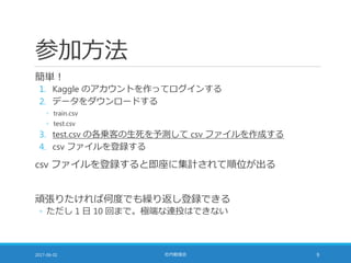 参加方法
簡単！
1. Kaggle のアカウントを作ってログインする
2. データをダウンロードする
◦ train.csv
◦ test.csv
3. test.csv の各乗客の生死を予測して csv ファイルを作成する
4. csv ファイルを登録する
csv ファイルを登録すると即座に集計されて順位が出る
頑張りたければ何度でも繰り返し登録できる
◦ ただし 1 日 10 回まで。極端な連投はできない
2017-06-02 社内勉強会 9
 