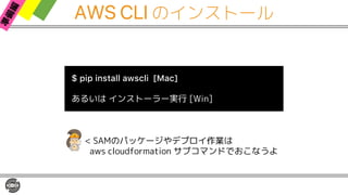AWS CLI のインストール
$ pip install awscli [Mac]
あるいは インストーラー実行 [Win]
< SAMのパッケージやデプロイ作業は
aws cloudformation サブコマンドでおこなうよ
 
