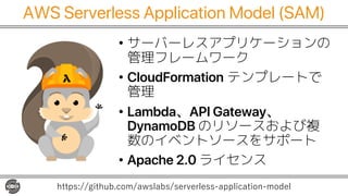 AWS Serverless Application Model (SAM)
• サーバーレスアプリケーションの
管理フレームワーク
• CloudFormation テンプレートで
管理
• Lambda、API Gateway、
Dynam...