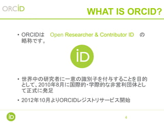 WHAT IS ORCID?
• ORCIDは Open Researcher & Contributor ID の
略称です。
• 世界中の研究者に一意の識別子を付与することを目的
として、2010年8月に国際的・学際的な非営利団体とし
て正式に発足
• 2012年10月よりORCIDレジストリサービス開始
4
 