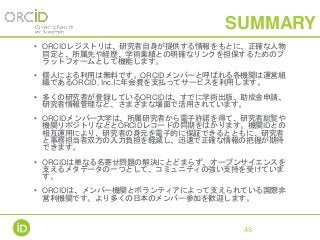 SUMMARY
• ORCIDレジストリは、研究者自身が提供する情報をもとに、正確な人物
同定と、所属先や経歴、学術業績との明確なリンクを担保するためのプ
ラットフォームとして機能します。
• 個人による利用は無料です。ORCIDメンバーと呼ばれる各機関は運営組
織であるORCID, Inc.に年会費を支払ってサービスを利用します。
• 多くの研究者が登録しているORCIDは、すでに学術出版、助成金申請、
研究者情報管理など、さまざまな場面で活用されています。
• ORCIDメンバー大学は、所属研究者から電子許諾を得て、研究者総覧や
機関リポジトリなどとORCIDレコードの同期をはかります。機関IDとの
相互運用により、研究者の身元を電子的に保証できるとともに、研究者
と事務担当者双方の入力負担を軽減し、迅速で正確な情報の把握が期待
できます。
• ORCIDは単なる名寄せ問題の解決にとどまらず、オープンサイエンスを
支えるメタデータの一つとして、コミュニティの強い支持を受けていま
す。
• ORCIDは、メンバー機関とボランティアによって支えられている国際非
営利機関です。より多くの日本のメンバー参加を歓迎します。
45
 