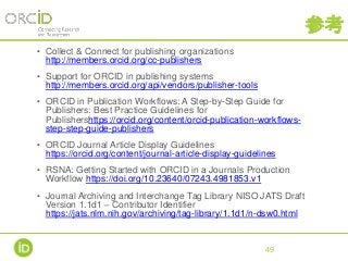 参考
• Collect & Connect for publishing organizations
http://members.orcid.org/cc-publishers
• Support for ORCID in publishing systems
http://members.orcid.org/api/vendors/publisher-tools
• ORCID in Publication Workflows: A Step-by-Step Guide for
Publishers: Best Practice Guidelines for
Publishershttps://orcid.org/content/orcid-publication-workflows-
step-step-guide-publishers
• ORCID Journal Article Display Guidelines
https://orcid.org/content/journal-article-display-guidelines
• RSNA: Getting Started with ORCID in a Journals Production
Workflow https://doi.org/10.23640/07243.4981853.v1
• Journal Archiving and Interchange Tag Library NISO JATS Draft
Version 1.1d1 – Contributor Identifier
https://jats.nlm.nih.gov/archiving/tag-library/1.1d1/n-dsw0.html
49
 