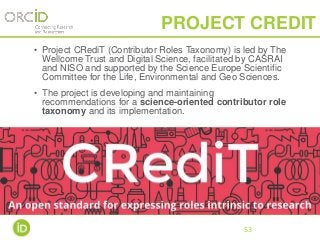 • Project CRediT (Contributor Roles Taxonomy) is led by The
Wellcome Trust and Digital Science, facilitated by CASRAI
and NISO and supported by the Science Europe Scientific
Committee for the Life, Environmental and Geo Sciences.
• The project is developing and maintaining
recommendations for a science-oriented contributor role
taxonomy and its implementation.
•
53
PROJECT CREDIT
 