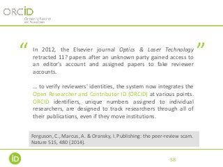 In 2012, the Elsevier journal Optics & Laser Technology
retracted 11? papers after an unknown party gained access to
an editor's account and assigned papers to fake reviewer
accounts.
… to verify reviewers' identities, the system now integrates the
Open Researcher and Contributor ID (ORCID) at various points.
ORCID identifiers, unique numbers assigned to individual
researchers, are designed to track researchers through all of
their publications, even if they move institutions.
58
“ ”
Ferguson, C., Marcus, A. & Oransky, I. Publishing: the peer-review scam.
Nature 515, 480 (2014).
 