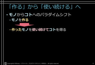 「作る」から「使い続ける」へ
• モノからコトへのパラダイムシフト
–モノを作る
–作ったモノを使い続けてコトを得る
Copyright© POStudy ～アジャイル・プロダクトマネジメント研究会～. All rights reserved. 9
 