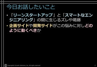 今日お話したいこと
• 「リーンスタートアップ」と「スマートなエン
ジニアリング」の間に生じるズレや葛藤
• 企画サイドや開発サイドがこの悩みに対しどの
ように動くべきか
Copyright© Growth xPartners, Inc. All rights reserved. 2
 