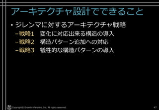アーキテクチャ設計でできること
• ジレンマに対するアーキテクチャ戦略
–戦略1 変化に対応出来る構造の導入
–戦略2 構造パターン追加への対応
–戦略3 犠牲的な構造パターンの導入
Copyright© Growth xPartners, Inc. All rights reserved. 47
 