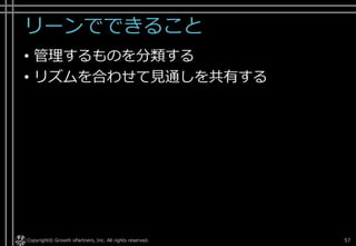 リーンでできること
• 管理するものを分類する
• リズムを合わせて見通しを共有する
Copyright© Growth xPartners, Inc. All rights reserved. 57
 