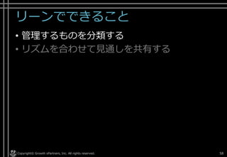 リーンでできること
• 管理するものを分類する
• リズムを合わせて見通しを共有する
Copyright© Growth xPartners, Inc. All rights reserved. 58
 