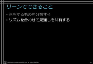 リーンでできること
• 管理するものを分類する
• リズムを合わせて見通しを共有する
Copyright© Growth xPartners, Inc. All rights reserved. 62
 