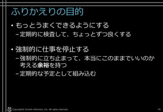 ふりかえりの目的
• もっとうまくできるようにする
–定期的に検査して、ちょっとずつ良くする
• 強制的に仕事を停止する
–強制的に立ち止まって、本当にこのままでいいのか
考える余裕を持つ
–定期的な予定として組み込む
Copyright© Growth xPartners, Inc. All rights reserved. 74
 