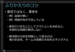 ふりかえりのコツ
• 意見ではなく、事実を
–例）品質が悪い
–例）情報共有が不足している
–意見だけをもとにしてアクションを決めると、
本質的な問題が解決しない
–解決策の欠如を問題として語るのは、
場の安全性、チームの信頼の欠如を示すシグナル
Copyright© Growth xPartners, Inc. All rights reserved. 76
 