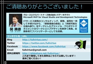 ご清聴ありがとうございました！
コンタクト先 URL
Blog http://fullvirtue.com/
Twitter https://twitter.com/fullvirtue
Facebook https://www.facebook.com/fullvirtue
Email fullvirtue@gmail.com
資料公開場所 http://slideshare.net/fullvirtue/
これまで登壇してきた資料はこちらで公開しています！
是非ご覧ください！
関 満徳せき みつのり
グロースエクスパートナーズ株式会社 ITアーキテクト
Microsoft MVP for Visual Studio and Development Technologies
ITサービス開発のコンサルティング、開発、運用を一貫
して手掛けながら、「顧客価値の創造」と「持続可能な
仕組み創り」をテーマとしたアジャイル・プロダクトマ
ネジメントのワークショップデザインを数多く実施。全
国各地でファシリテーターとしても活躍。
 