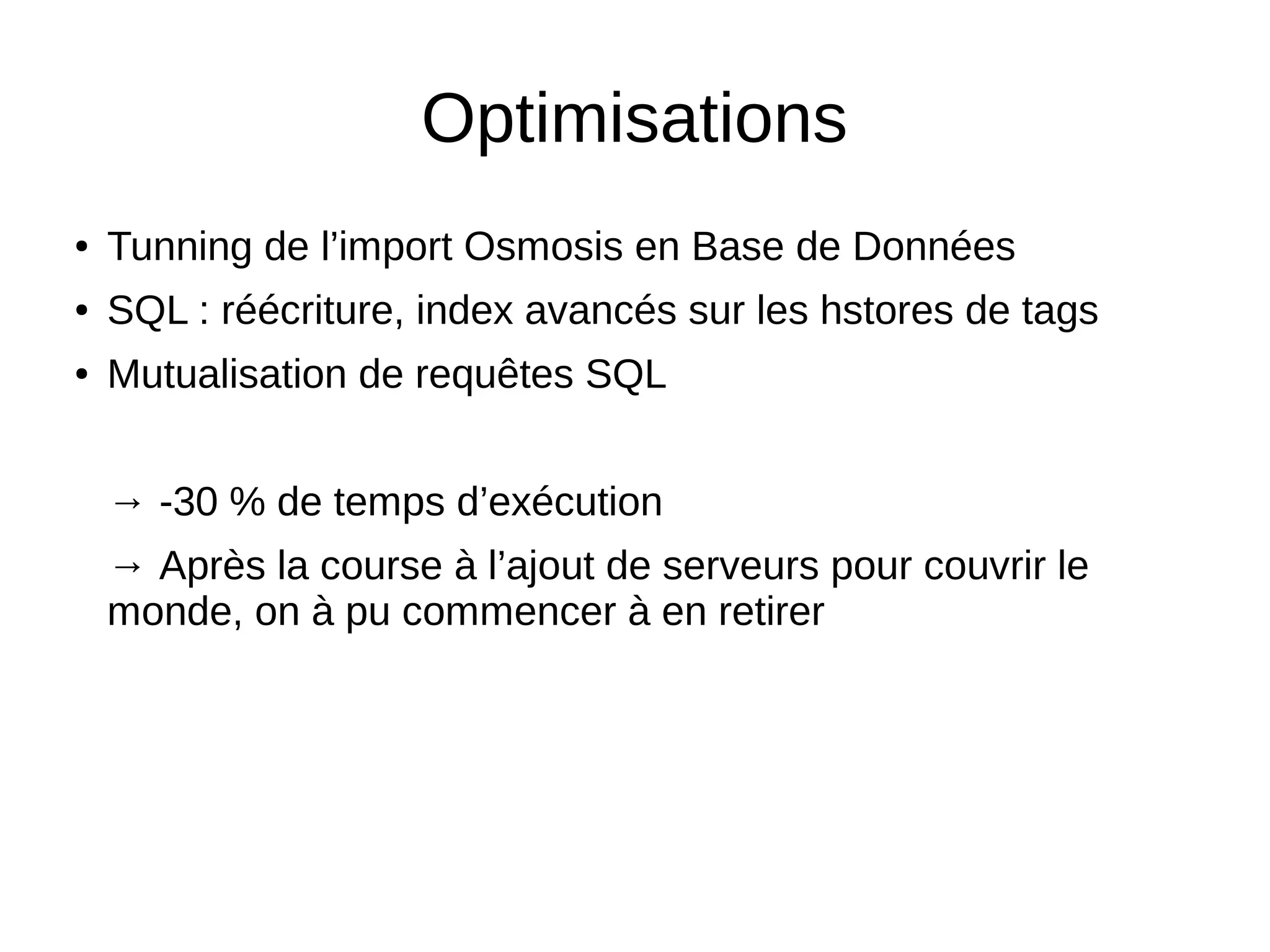 Optimisations
● Tunning de l’import Osmosis en Base de Données
● SQL : réécriture, index avancés sur les hstores de tags
● Mutualisation de requêtes SQL
→ -30 % de temps d’exécution
→ Après la course à l’ajout de serveurs pour couvrir le
monde, on à pu commencer à en retirer
 