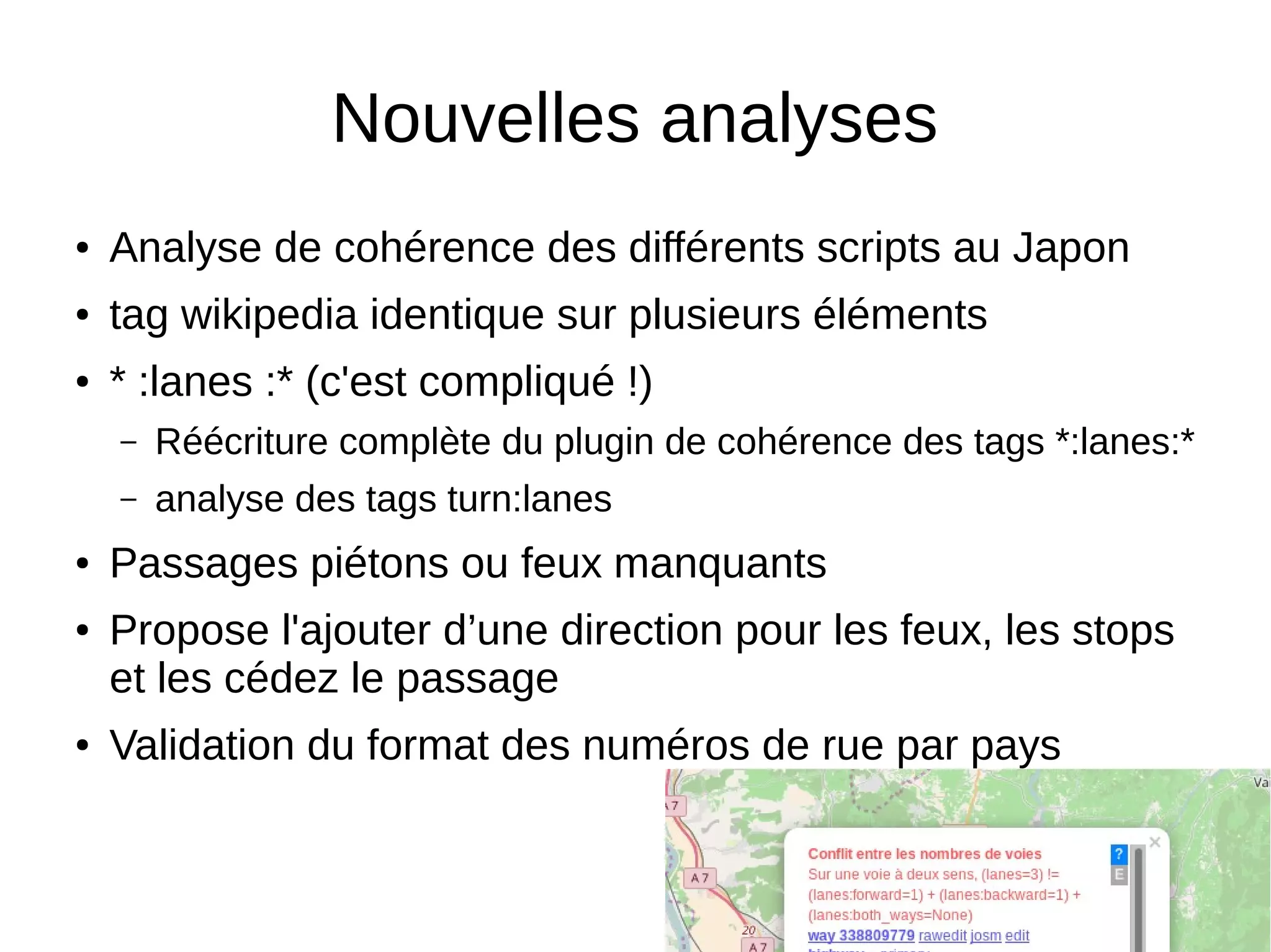 Nouvelles analyses
● Analyse de cohérence des différents scripts au Japon
● tag wikipedia identique sur plusieurs éléments
● * :lanes :* (c'est compliqué !)
– Réécriture complète du plugin de cohérence des tags *:lanes:*
– analyse des tags turn:lanes
● Passages piétons ou feux manquants
● Propose l'ajouter d’une direction pour les feux, les stops
et les cédez le passage
● Validation du format des numéros de rue par pays
 
