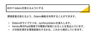 #2317 dotenvを使えるようにする
環境変数を扱えるよう、Dotenv機能を利用することができます。
• Dotenvのライブラリは、symfony/dotenvを導入します。
• Heroku等のPaaS環境での構築が容易になることを見込んでいます。
• どの設定項目を環境変数化するかは、これから検討していきます。
 