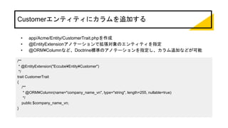 Customerエンティティにカラムを追加する
• app/Acme/Entity/CustomerTrait.phpを作成
• @EntityExtensionアノテーションで拡張対象のエンティティを指定
• @ORM¥Columnなど、Doctrine標準のアノテーションを指定し、カラム追加などが可能
/**
* @EntityExtension("Eccube¥Entity¥Customer")
*/
trait CustomerTrait
{
/**
* @ORM¥Column(name="company_name_vn", type="string", length=255, nullable=true)
*/
public $company_name_vn;
}
 