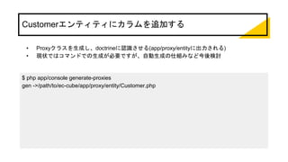 Customerエンティティにカラムを追加する
• Proxyクラスを生成し、doctrineに認識させる(app/proxy/entityに出力される)
• 現状ではコマンドでの生成が必要ですが、自動生成の仕組みなど今後検討
$ php app/console generate-proxies
gen ->/path/to/ec-cube/app/proxy/entity/Customer.php
 