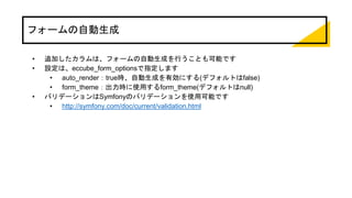 フォームの自動生成
• 追加したカラムは、フォームの自動生成を行うことも可能です
• 設定は、eccube_form_optionsで指定します
• auto_render：true時、自動生成を有効にする(デフォルトはfalse)
• form_theme：出力時に使用するform_theme(デフォルトはnull)
• バリデーションはSymfonyのバリデーションを使用可能です
• http://symfony.com/doc/current/validation.html
 