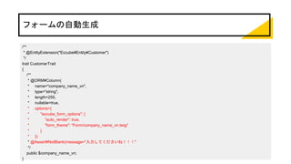 フォームの自動生成
/**
* @EntityExtension("Eccube¥Entity¥Customer")
*/
trait CustomerTrait
{
/**
* @ORM¥Column(
* name="company_name_vn",
* type="string",
* length=255,
* nullable=true,
* options={
* "eccube_form_options": {
* "auto_render": true,
* "form_theme": "Form/company_name_vn.twig"
* }
* })
* @Assert¥NotBlank(message="入力してくださいね！！！"
*/
public $company_name_vn;
}
 