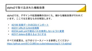 alpha2で取り込まれた機能改善
alpha2では、デザインや拡張機構のほかにも、細かな機能改善が行われて
います。ここでは主要なものを解説します。
• #2199 初期データのCSVインポート
• #2231 URLからhtmlを削除
• #2234 path.ymlで絶対パスを使用しないように変更
• #2317 dotenvを使えるようにする
すべての変更は、以下のリリースノートを参照してください
https://github.com/EC-CUBE/ec-cube/releases/tag/3.1.0-alpha2
 