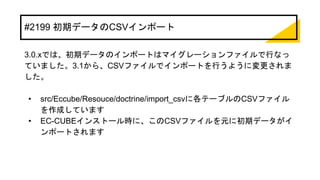 #2199 初期データのCSVインポート
3.0.xでは、初期データのインポートはマイグレーションファイルで行なっ
ていました。3.1から、CSVファイルでインポートを行うように変更されま
した。
• src/Eccube/Resouce/doctrine/import_csvに各テーブルのCSVファイル
を作成しています
• EC-CUBEインストール時に、このCSVファイルを元に初期データがイ
ンポートされます
 