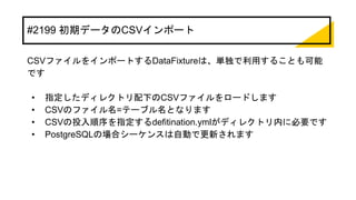 #2199 初期データのCSVインポート
CSVファイルをインポートするDataFixtureは、単独で利用することも可能
です
• 指定したディレクトリ配下のCSVファイルをロードします
• CSVのファイル名=テーブル名となります
• CSVの投入順序を指定するdefitination.ymlがディレクトリ内に必要です
• PostgreSQLの場合シーケンスは自動で更新されます
 