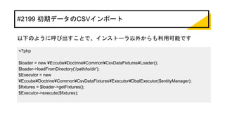#2199 初期データのCSVインポート
以下のように呼び出すことで、インストーラ以外からも利用可能です
<?php
$loader = new ¥Eccube¥Doctrine¥Common¥CsvDataFixtures¥Loader();
$loader->loadFromDirectory('/path/to/dir');
$Executor = new
¥Eccube¥Doctrine¥Common¥CsvDataFixtures¥Executor¥DbalExecutor($entityManager);
$fixtures = $loader->getFixtures();
$Executor->execute($fixtures);
 