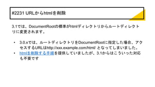 #2231 URLからhtmlを削除
3.1では、DocumentRootの標準がhtmlディレクトリからルートディレクト
リに変更されます。
• 3.0.xでは、ルートディレクトリをDocumentRootに指定した場合、アク
セスするURLはhttp://xxx.example.com/html/ となってしまいました。
• htmlを削除する手順を提供していましたが、3.1からはこういった対応
も不要です
 