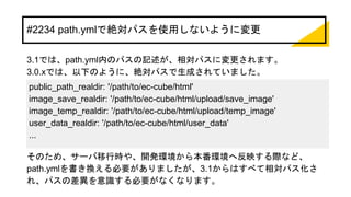 #2234 path.ymlで絶対パスを使用しないように変更
3.1では、path.yml内のパスの記述が、相対パスに変更されます。
3.0.xでは、以下のように、絶対パスで生成されていました。
そのため、サーバ移行時や、開発環境から本番環境へ反映する際など、
path.ymlを書き換える必要がありましたが、3.1からはすべて相対パス化さ
れ、パスの差異を意識する必要がなくなります。
public_path_realdir: '/path/to/ec-cube/html'
image_save_realdir: '/path/to/ec-cube/html/upload/save_image'
image_temp_realdir: '/path/to/ec-cube/html/upload/temp_image'
user_data_realdir: '/path/to/ec-cube/html/user_data'
...
 