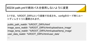 #2234 path.ymlで絶対パスを使用しないように変更
3.1では、%ROOT_DIR%という変数で生成され、configのロード時にルー
トディレクトリに展開されます。
public_path_realdir: '%ROOT_DIR%/html'
image_save_realdir: '%ROOT_DIR%/html/upload/save_image'
image_temp_realdir: '%ROOT_DIR%/html/upload/temp_image'
user_data_realdir: '%ROOT_DIR%/html/user_data'
...
 