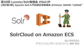 2017年6⽉5⽇
アマゾンウェブサービスジャパン 篠原 英治
SolrCloud on Amazon ECS
第20回 Lucene/Solr勉強会 #SolrJP
[改訂第3版] Apache Solr⼊⾨出版記念勉強会 @Yahoo! JAPAN “LODGE”
 