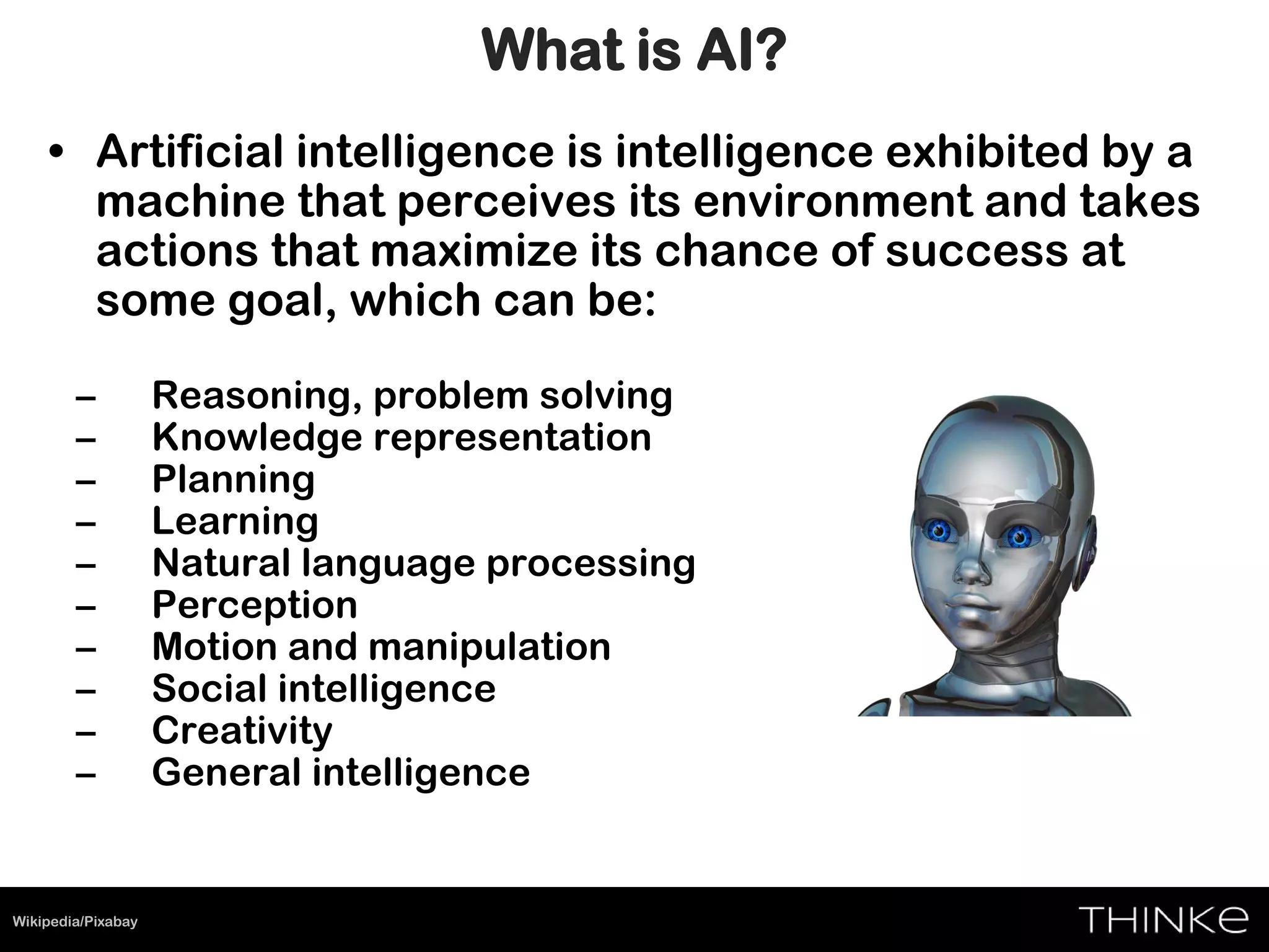 • Artificial intelligence is intelligence exhibited by a
machine that perceives its environment and takes
actions that maximize its chance of success at
some goal, which can be:
– Reasoning, problem solving
– Knowledge representation
– Planning
– Learning
– Natural language processing
– Perception
– Motion and manipulation
– Social intelligence
– Creativity
– General intelligence
Wikipedia/Pixabay
What is AI?
 