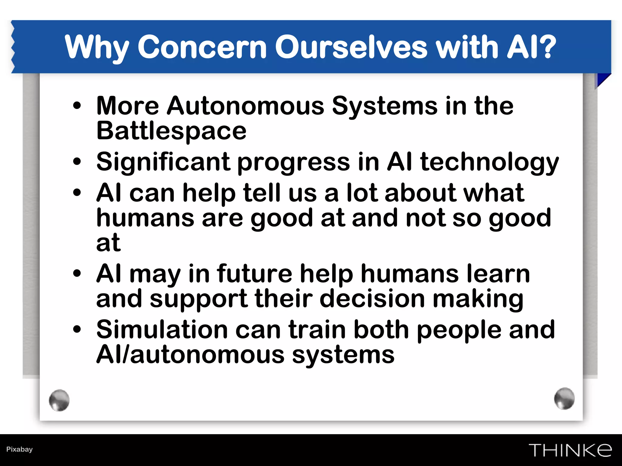 Pixabay
Why Concern Ourselves with AI?
• More Autonomous Systems in the
Battlespace
• Significant progress in AI technology
• AI can help tell us a lot about what
humans are good at and not so good
at
• AI may in future help humans learn
and support their decision making
• Simulation can train both people and
AI/autonomous systems
 