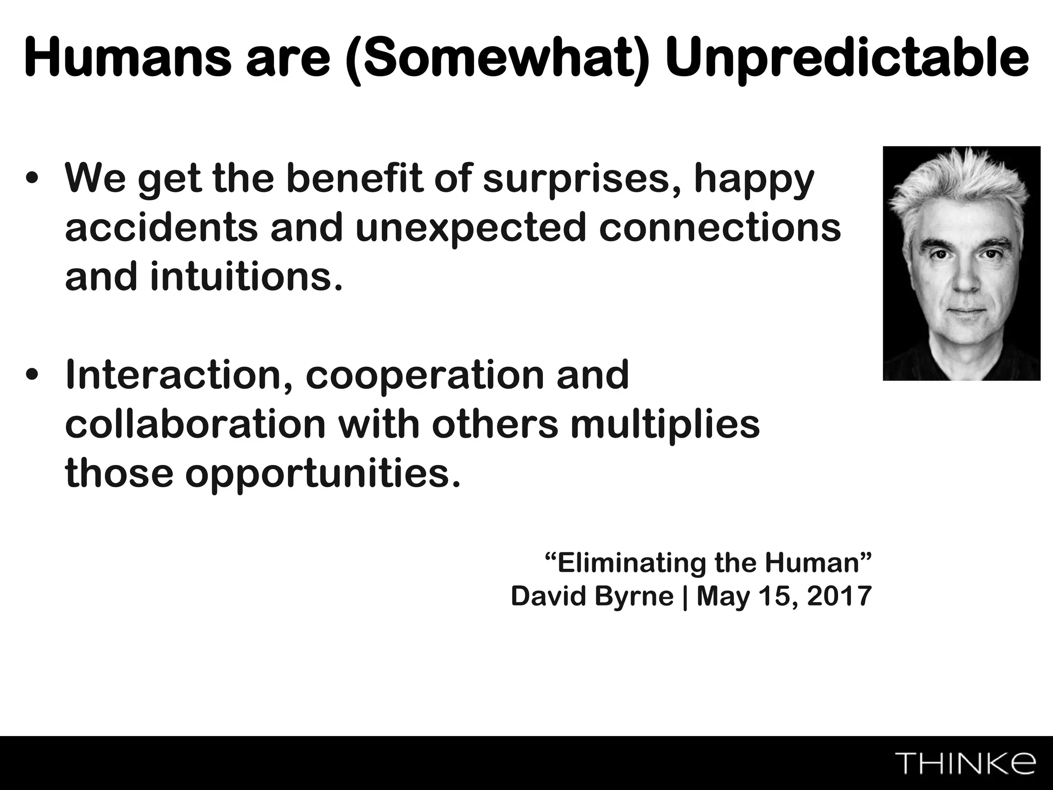 Humans are (Somewhat) Unpredictable
• We get the benefit of surprises, happy
accidents and unexpected connections
and intuitions.
• Interaction, cooperation and
collaboration with others multiplies
those opportunities.
“Eliminating the Human”
David Byrne | May 15, 2017
 