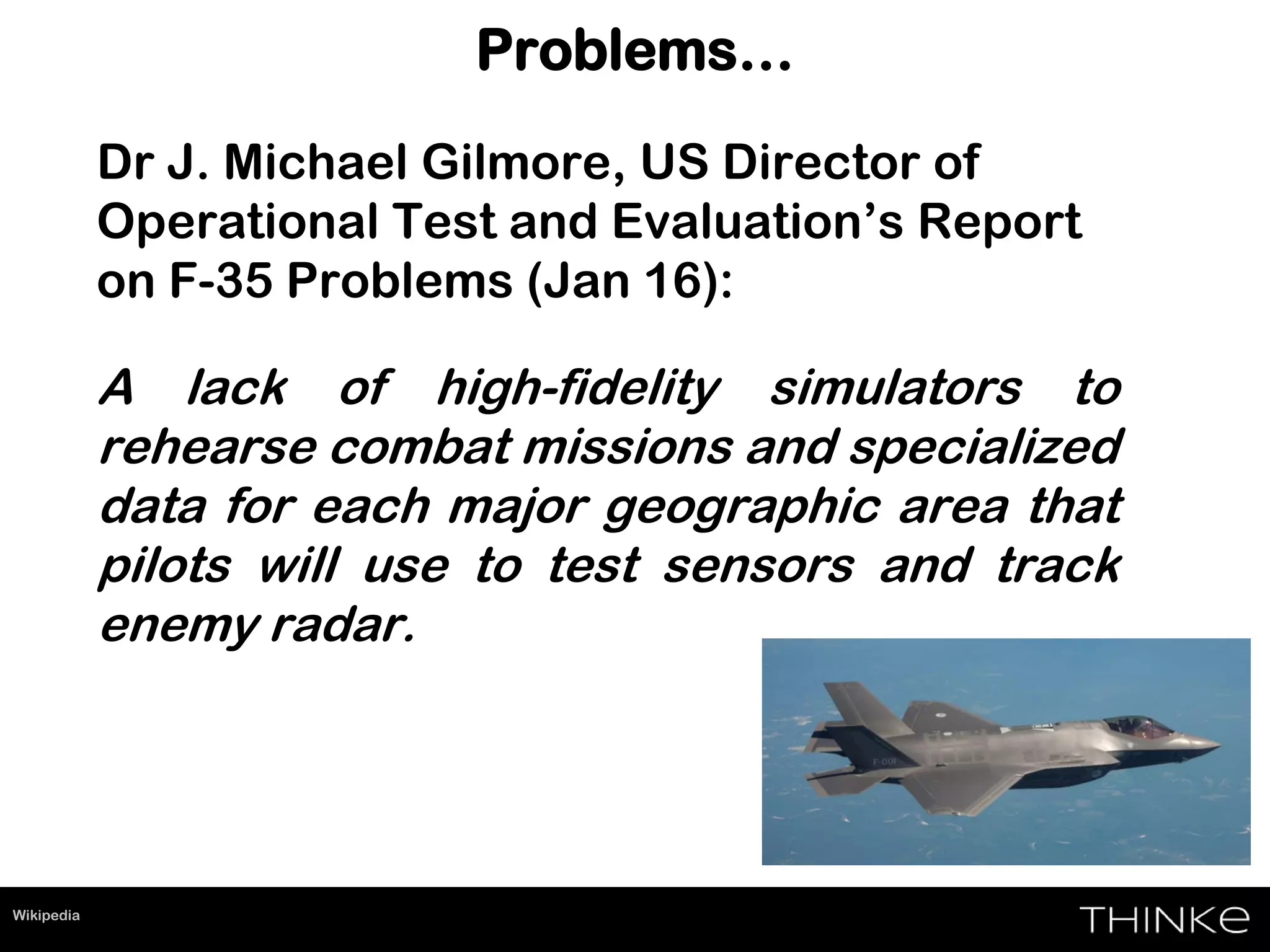 Problems…
Dr J. Michael Gilmore, US Director of
Operational Test and Evaluation’s Report
on F-35 Problems (Jan 16):
A lack of high-fidelity simulators to
rehearse combat missions and specialized
data for each major geographic area that
pilots will use to test sensors and track
enemy radar.
Wikipedia
 