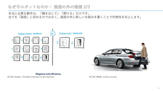 なぜ今ロボットなのか： 画面の外の価値 2/3
16
本当に必要な動作は、「鍵を出して」「開ける」だけです。
全てを「画面」に収めるのではなく、画面の外に新しい仕組みを置くことで利便性を向上します。
※引用: Golden, The Best Interface is No Interface ※引用: BMW, comfort access
 