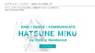 なぜ今ロボットなのか： 画面の外の価値 3/3
18
さらに、ロボットならではの新しい体験を作り出すことも可能です。
http://idoll.tokyo/3939/
 