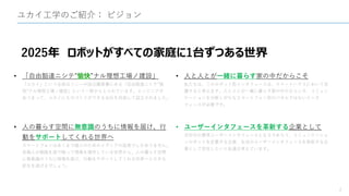 ユカイ工学のご紹介： ビジョン
2
2025年 ロボットがすべての家庭に1台ずつある世界
• 「自由豁達ニシテ”愉快”ナル理想工場ノ建設」
「ユカイ」という名前はソニーの設立趣意書にある「自由豁達ニシテ”愉
快”ナル理想工場ノ建設」という一節からとられています。エンジニアが
あつまって、ユカイにものづくりができる会社を目指して設立されました。
• 人の暮らす空間に無意識のうちに情報を届け、行
動をサポートしてくれる世界へ
スマートフォンはあくまで個人のためのメディアの延長でしかありません。
各個人が画面を指で触って情報を操作している世界から、人の暮らす空間
に無意識のうちに情報を届け、行動をサポートしてくれる世界へと大きな
変化を遂げるでしょう。
• 人と人とが一緒に暮らす家の中だからこそ
私たちは、このロボット型インタフェースは、スマートハウスにおいて活
躍すると考えます。人と人とが一緒に暮らす家の中だからこそ、コミュニ
ケーションを分断しがちなスマートフォン型のパネルではないインタ
フェースが必要です。
• ユーザーインタフェースを革新する企業として
次世代の標準ユーザーインタフェースとなるであろう、コミュニケーショ
ンロボットを定義する企業、生活のユーザーインタフェースを革新する企
業として存在したいと私達は考えています。
 