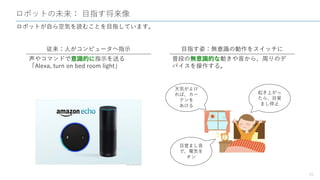 ロボットの未来： 目指す将来像
20
ロボットが自ら空気を読むことを目指しています。
従来：人がコンピュータへ指示 目指す姿：無意識の動作をスイッチに
声やコマンドで意識的に指示を送る
「Alexa, turn on bed room light」
普段の無意識的な動きや音から、周りのデ
バイスを操作する。
目覚まし音
で、電気を
オン
起き上がっ
たら、目覚
まし停止
天気がよけ
れば、カー
テンを
あける
 