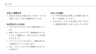 まとめ
24
ロボット業界の今
• Amazon Echoに代表される、AIスピーカーが
台頭しており、様々な機種が出ています。
なぜ今ロボットなのか
• プロトタイピングのしやすい環境が整ってい
ます
• 素早いプロトタイピング、価値検証のサイク
ルによって顧客のニーズをつかむことが可能
になりました
• スマートフォンにはできない、画面の外にあ
る価値がロボットにはあります
• また、ロボットならではの体験を与えること
も可能です
ロボットの未来
• ユーザの明示的な命令無しに自律的に動くロ
ボットが登場していきます
• そのために、ユカイ工学は使いやすいデザイ
ンと機能の実現をこれからも行っていきます
 
